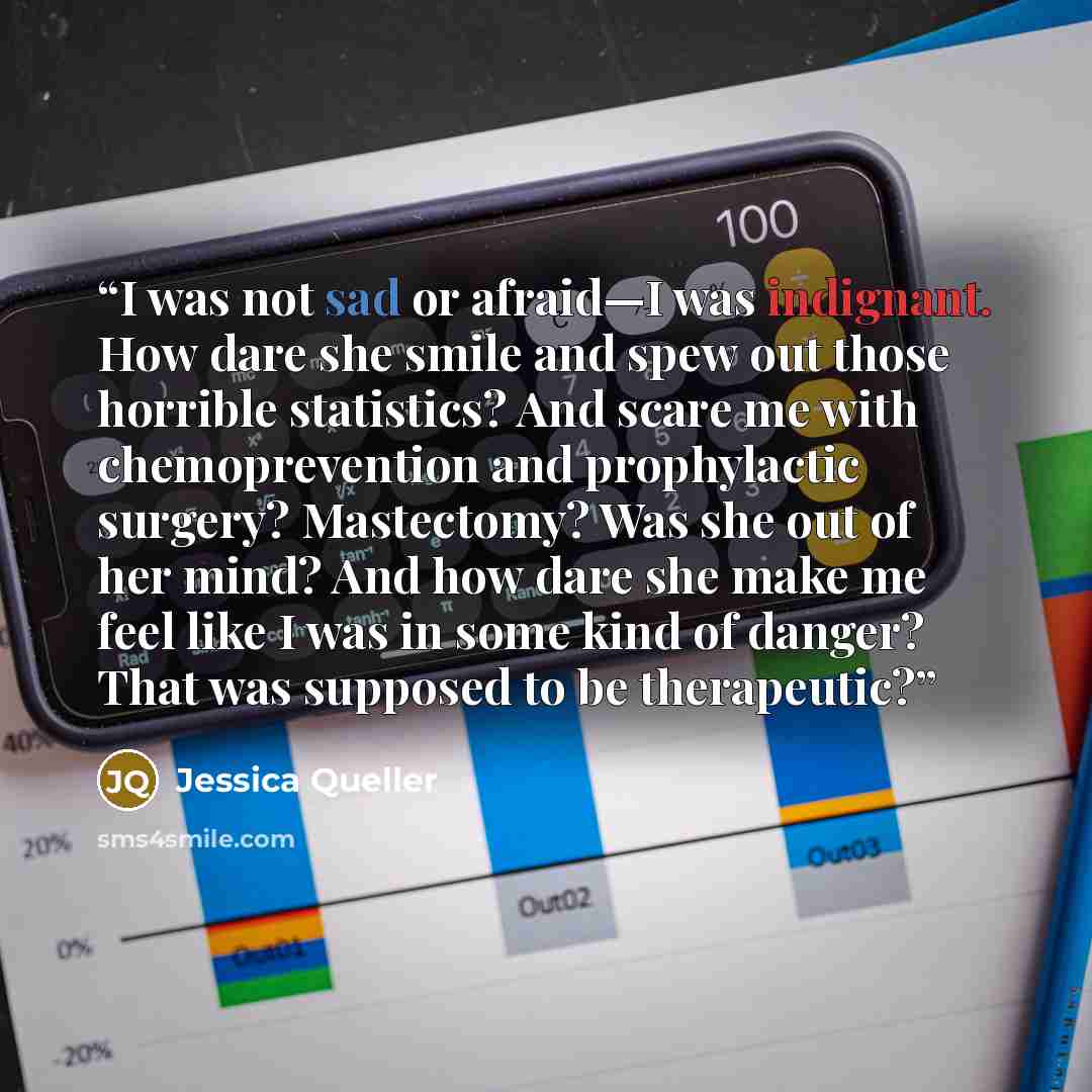 “I was not sad or afraid—I was indignant. How dare she smile and spew out those horrible statistics? And scare me with chemoprevention and prophylactic surgery? Mastectomy? Was she out of her mind? And how dare she make me feel like I was in some kind of danger? That was supposed to be therapeutic?” quote by Jessica Queller