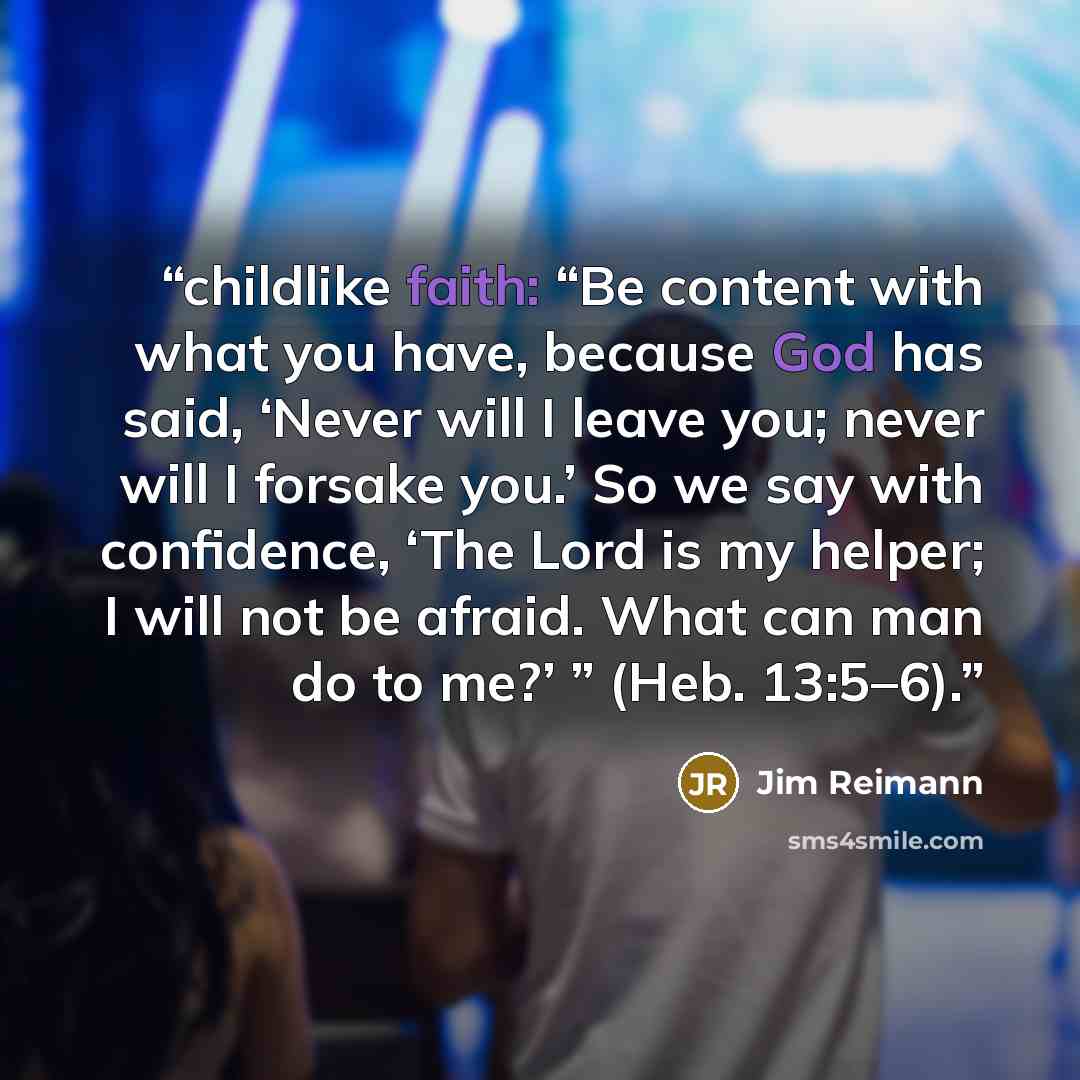 “childlike faith: “Be content with what you have, because God has said, ‘Never will I leave you; never will I forsake you.’ So we say with confidence, ‘The Lord is my helper; I will not be afraid. What can man do to me?’ ” (Heb. 13:5–6).” quote by Jim Reimann