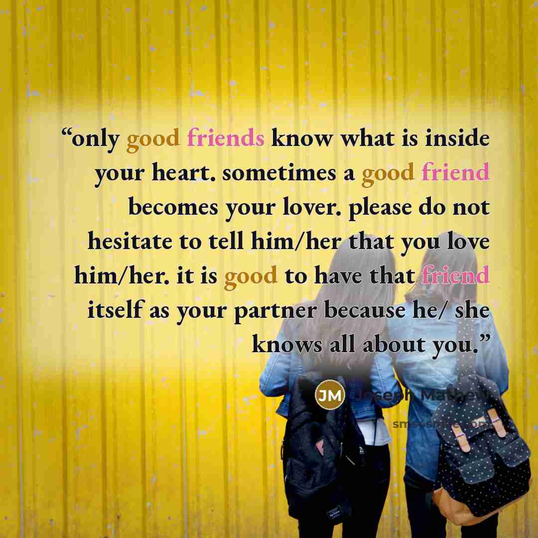 “only good friends know what is inside your heart. sometimes a good friend becomes your lover. please do not hesitate to tell him/her that you love him/her. it is good to have that friend itself as your partner because he/ she knows all about you.” quote by Joseph Mathew