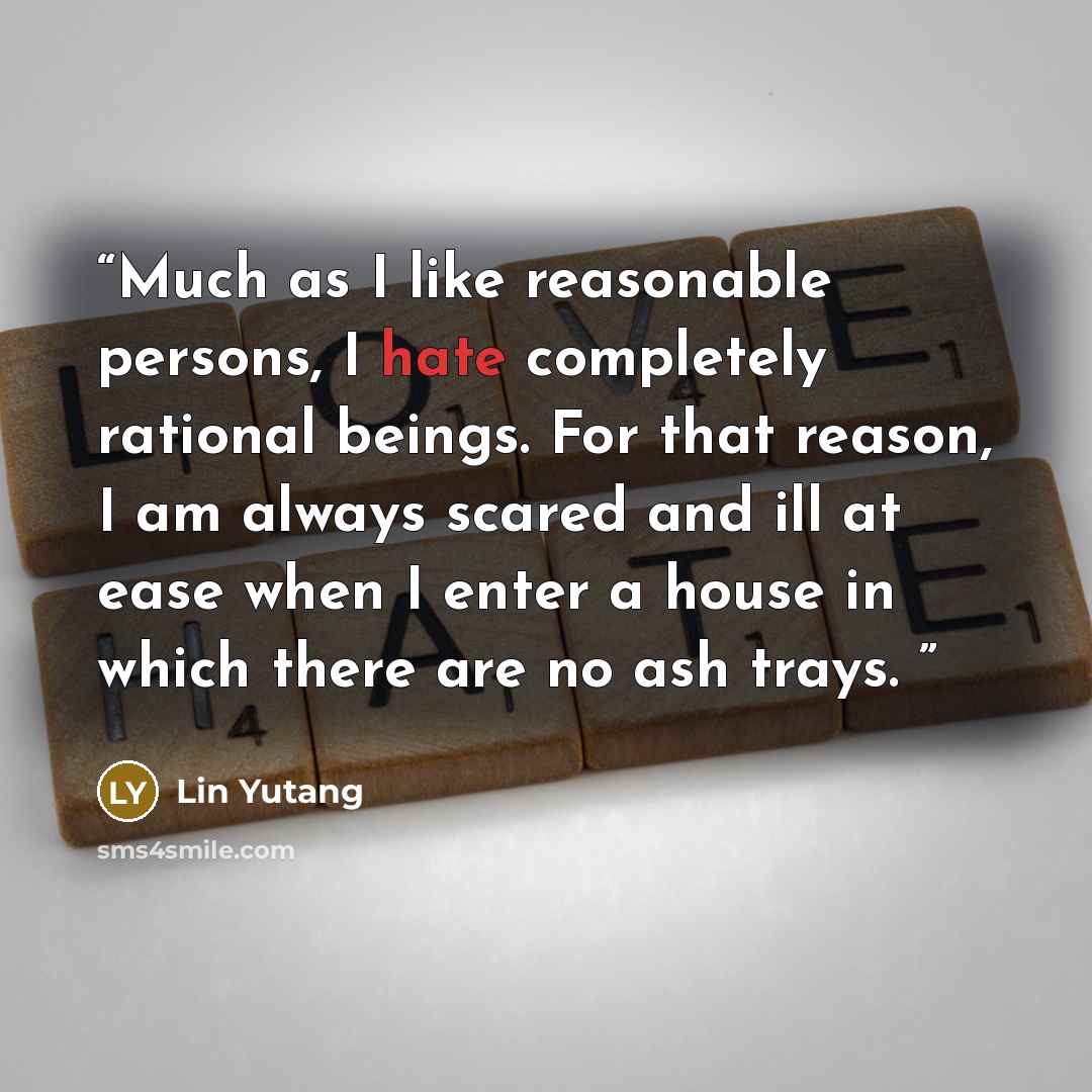 “Much as I like reasonable persons, I hate completely rational beings. For that reason, I am always scared and ill at ease when I enter a house in which there are no ash trays.” quote by Lin Yutang
