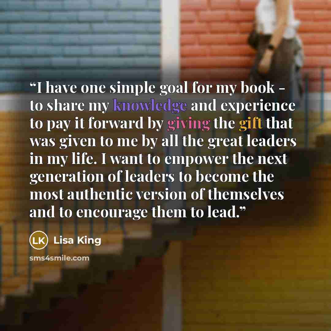 “I have one simple goal for my book - to share my knowledge and experience to pay it forward by giving the gift that was given to me by all the great leaders in my life. I want to empower the next generation of leaders to become the most authentic version of themselves and to encourage them to lead.” quote by Lisa King