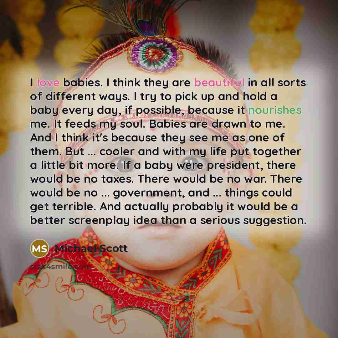 “I love babies. I think they are beautiful in all sorts of different ways. I try to pick up and hold a baby every day, if possible, because it nourishes me. It feeds my soul. Babies are drawn to me. And I think it's because they see me as one of them. But ... cooler and with my life put together a…” quote by Michael Scott