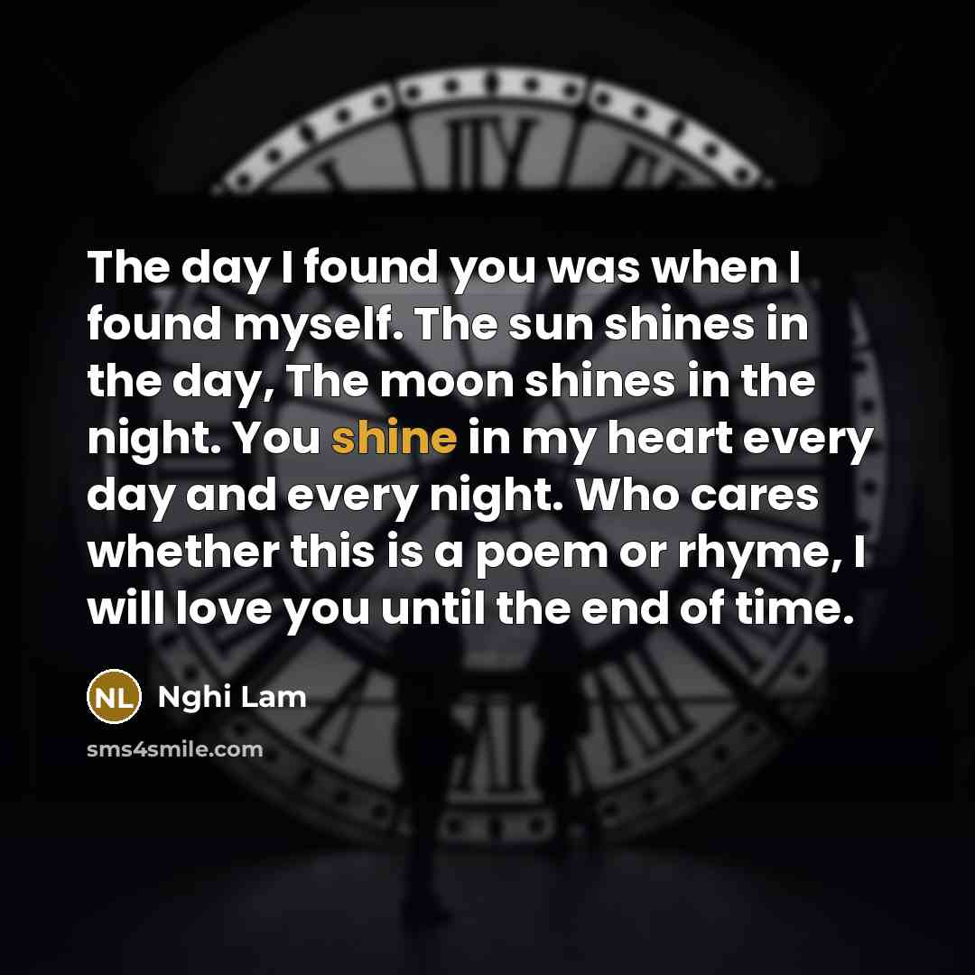 “The day I found you was when I found myself. The sun shines in the day, The moon shines in the night. You shine in my heart every day and every night. Who cares whether this is a poem or rhyme, I will love you until the end of time.” quote by Nghi Lam