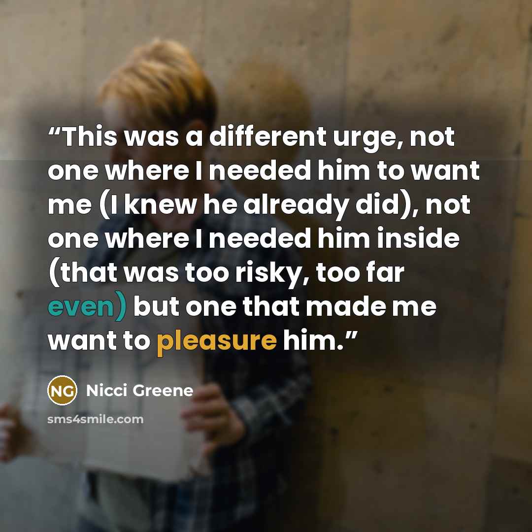 “This was a different urge, not one where I needed him to want me (I knew he already did), not one where I needed him inside (that was too risky, too far even) but one that made me want to pleasure him.” quote by Nicci Greene