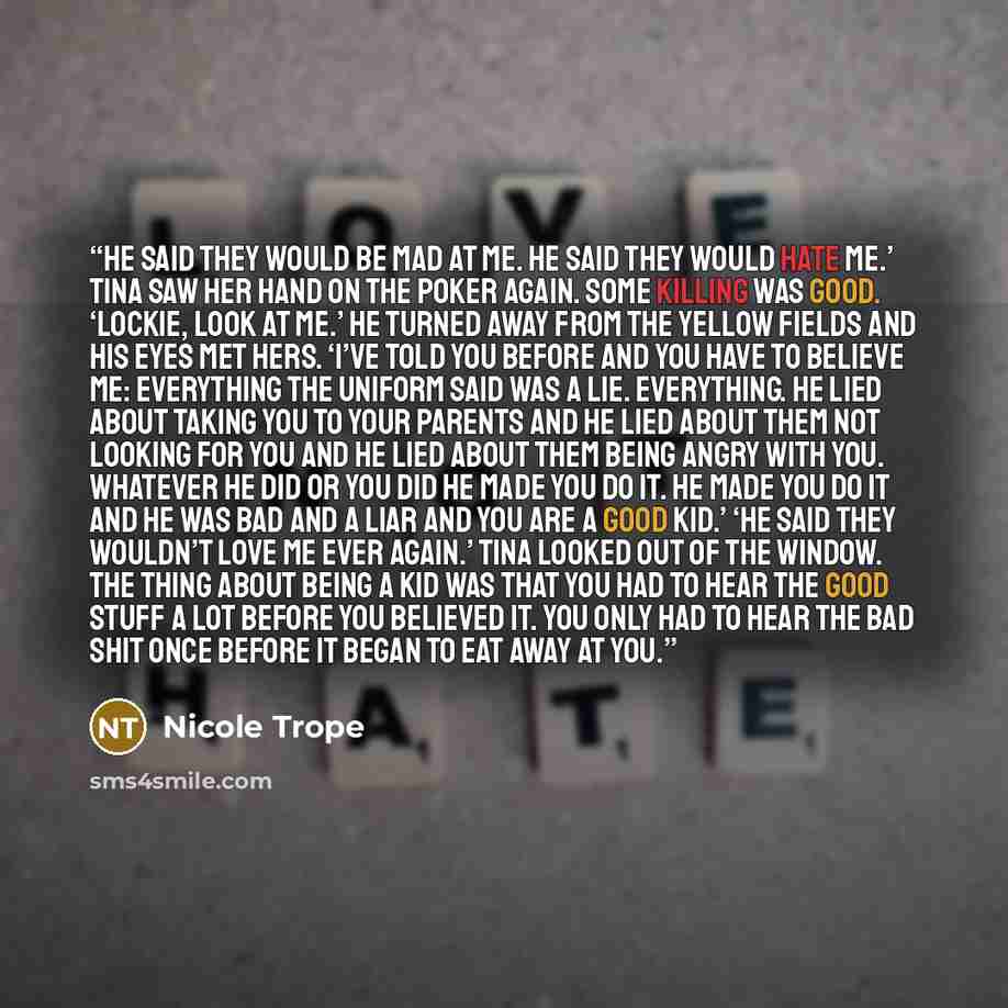 “He said they would be mad at me. He said they would hate me.’ Tina saw her hand on the poker again. Some killing was good. ‘Lockie, look at me.’ He turned away from the yellow fields and his eyes met hers. ‘I’ve told you before and you have to believe me: everything the uniform said was a lie…” quote by Nicole Trope