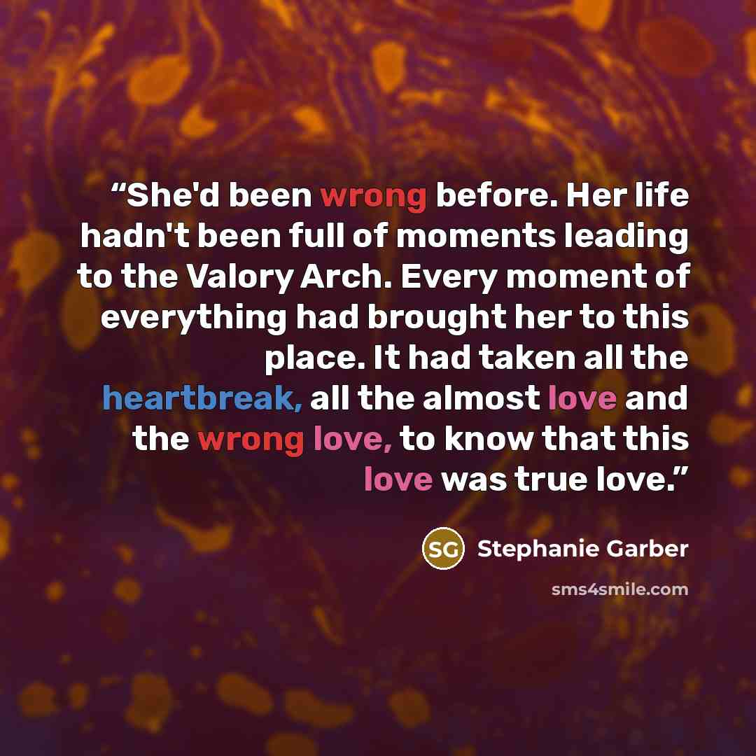 “She'd been wrong before. Her life hadn't been full of moments leading to the Valory Arch. Every moment of everything had brought her to this place. It had taken all the heartbreak, all the almost love and the wrong love, to know that this love was true love.” quote by Stephanie Garber