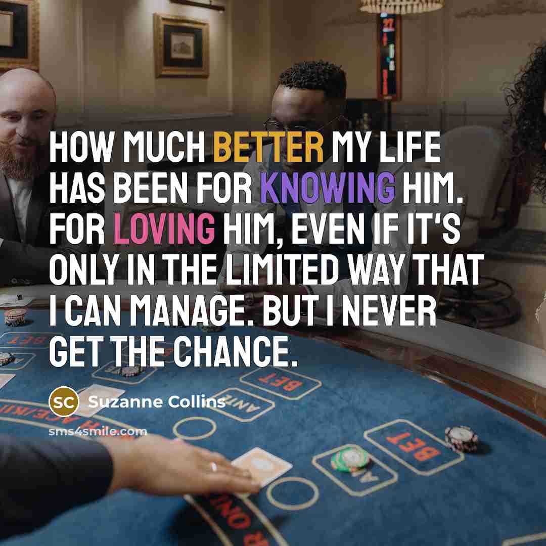 “How much better my life has been for knowing him. For loving him, even if it's only in the limited way that I can manage. But I never get the chance.” quote by Suzanne Collins