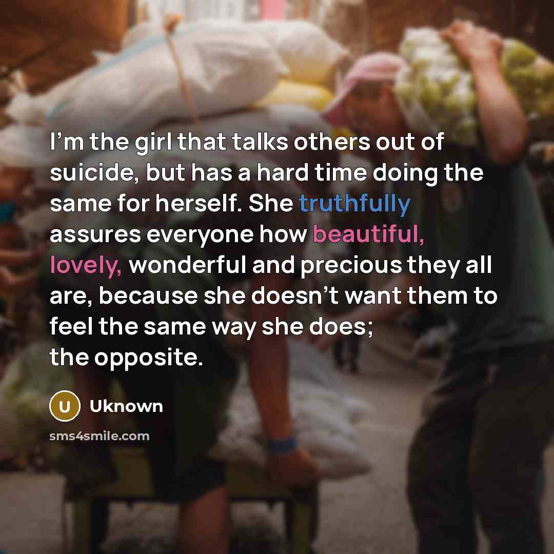 “I'm the girl that talks others out of suicide, but has a hard time doing the same for herself. She truthfully assures everyone how beautiful, lovely, wonderful and precious they all are, because she doesn't want them to feel the same way she does; the opposite.” quote by Uknown