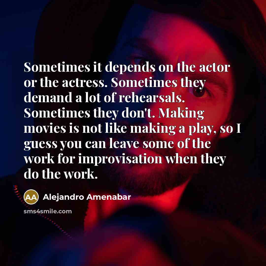 “Sometimes it depends on the actor or the actress. Sometimes they demand a lot of rehearsals. Sometimes they don't. Making movies is not like making a play, so I guess you can leave some of the work for improvisation when they do the work.” quote by Alejandro Amenabar