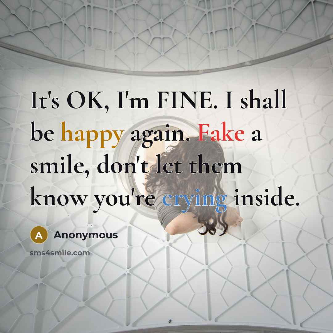 “It's OK, I'm FINE. I shall be happy again. Fake a smile, don't let them know you're crying inside.” quote by Anonymous