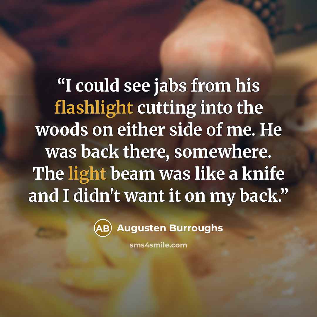 “I could see jabs from his flashlight cutting into the woods on either side of me. He was back there, somewhere. The light beam was like a knife and I didn't want it on my back.” quote by Augusten Burroughs