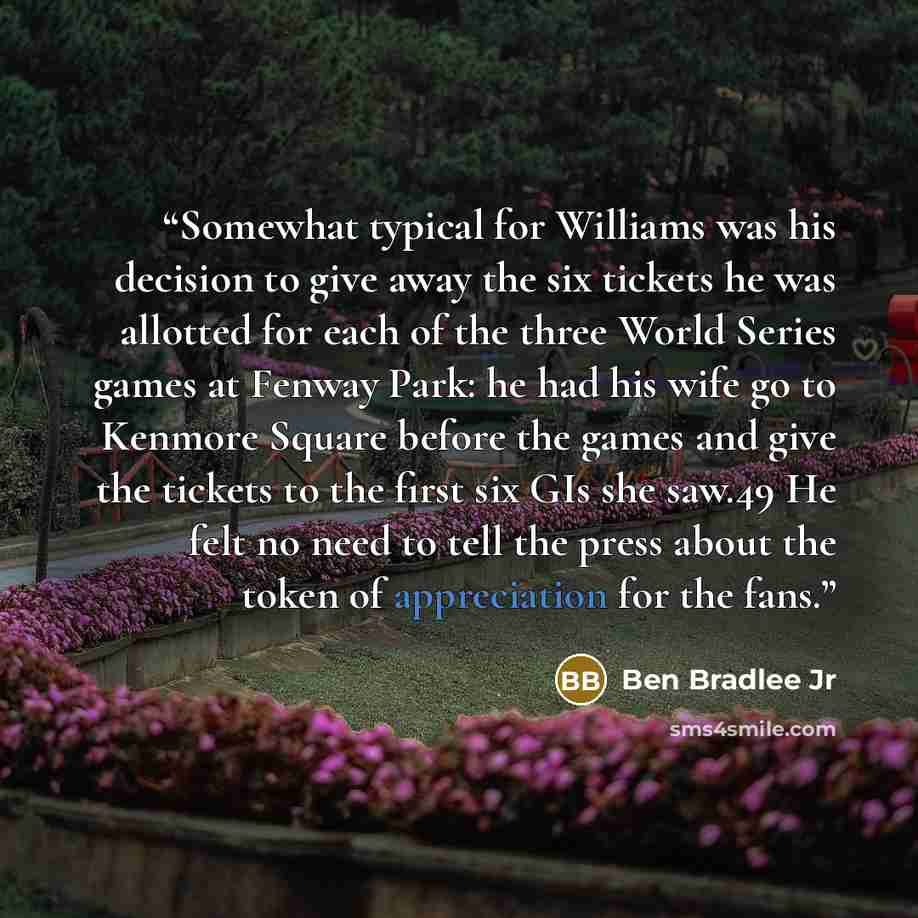 “Somewhat typical for Williams was his decision to give away the six tickets he was allotted for each of the three World Series games at Fenway Park: he had his wife go to Kenmore Square before the games and give the tickets to the first six GIs she saw.49 He felt no need to tell the press about…” quote by Ben Bradlee Jr