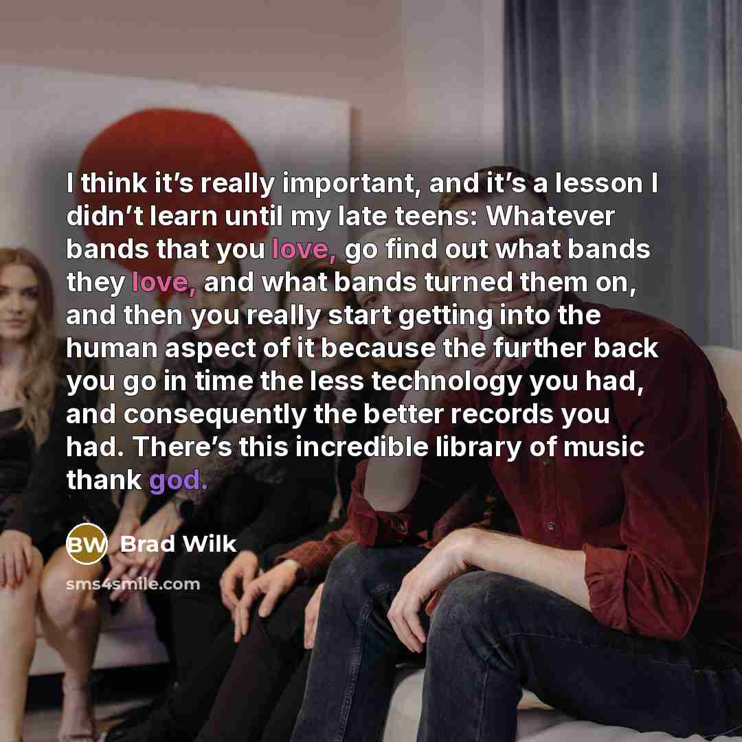 “I think it’s really important, and it’s a lesson I didn’t learn until my late teens: Whatever bands that you love, go find out what bands they love, and what bands turned them on, and then you really start getting into the human aspect of it because the further back you go in time the less…” quote by Brad Wilk