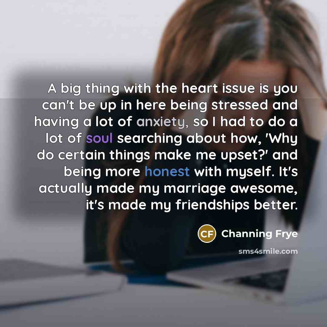 “A big thing with the heart issue is you can't be up in here being stressed and having a lot of anxiety, so I had to do a lot of soul searching about how, 'Why do certain things make me upset?' and being more honest with myself. It's actually made my marriage awesome, it's made my friendships better.” quote by Channing Frye