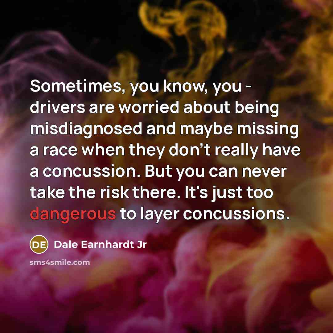 “Sometimes, you know, you - drivers are worried about being misdiagnosed and maybe missing a race when they don't really have a concussion. But you can never take the risk there. It's just too dangerous to layer concussions.” quote by Dale Earnhardt Jr