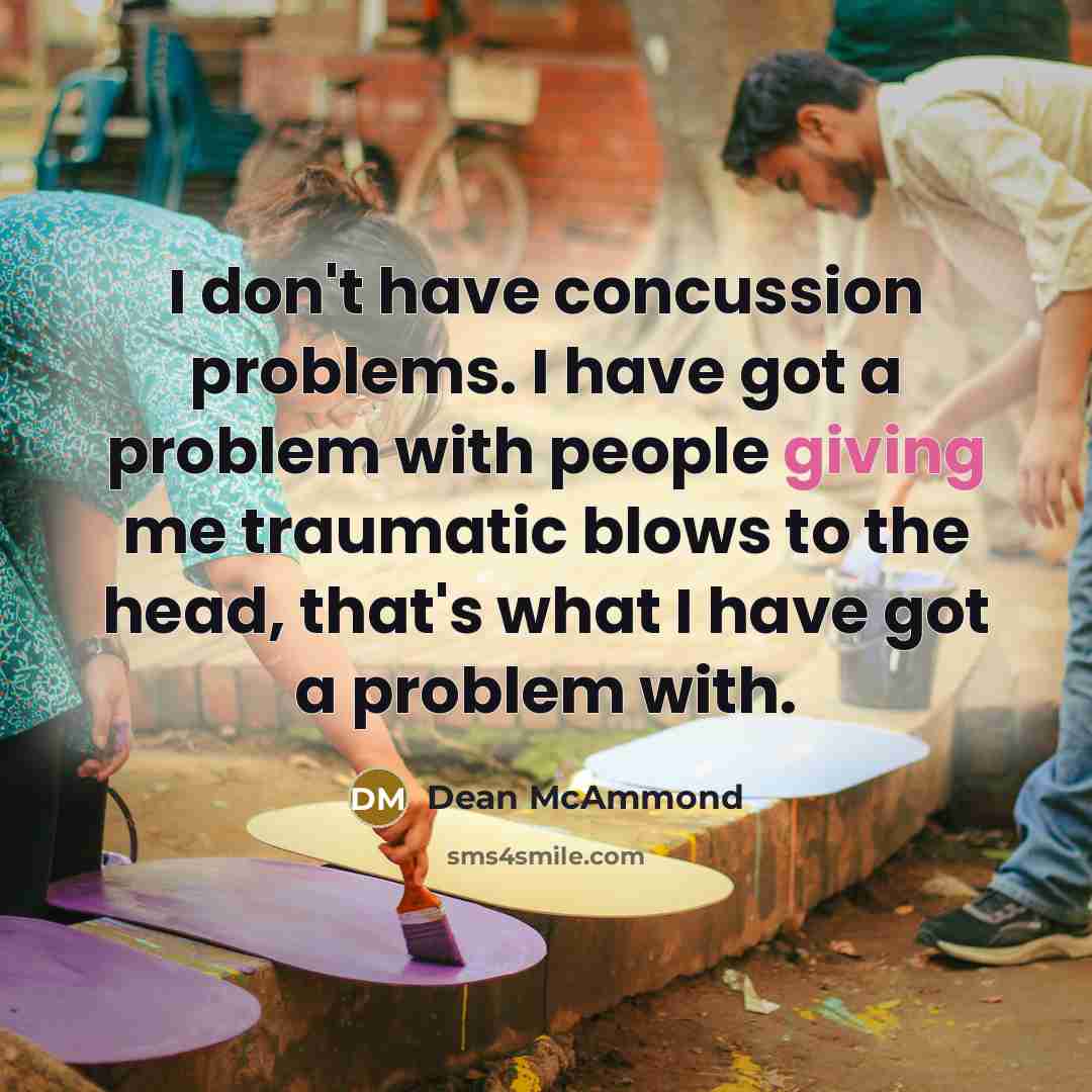 “I don't have concussion problems. I have got a problem with people giving me traumatic blows to the head, that's what I have got a problem with.” quote by Dean McAmmond