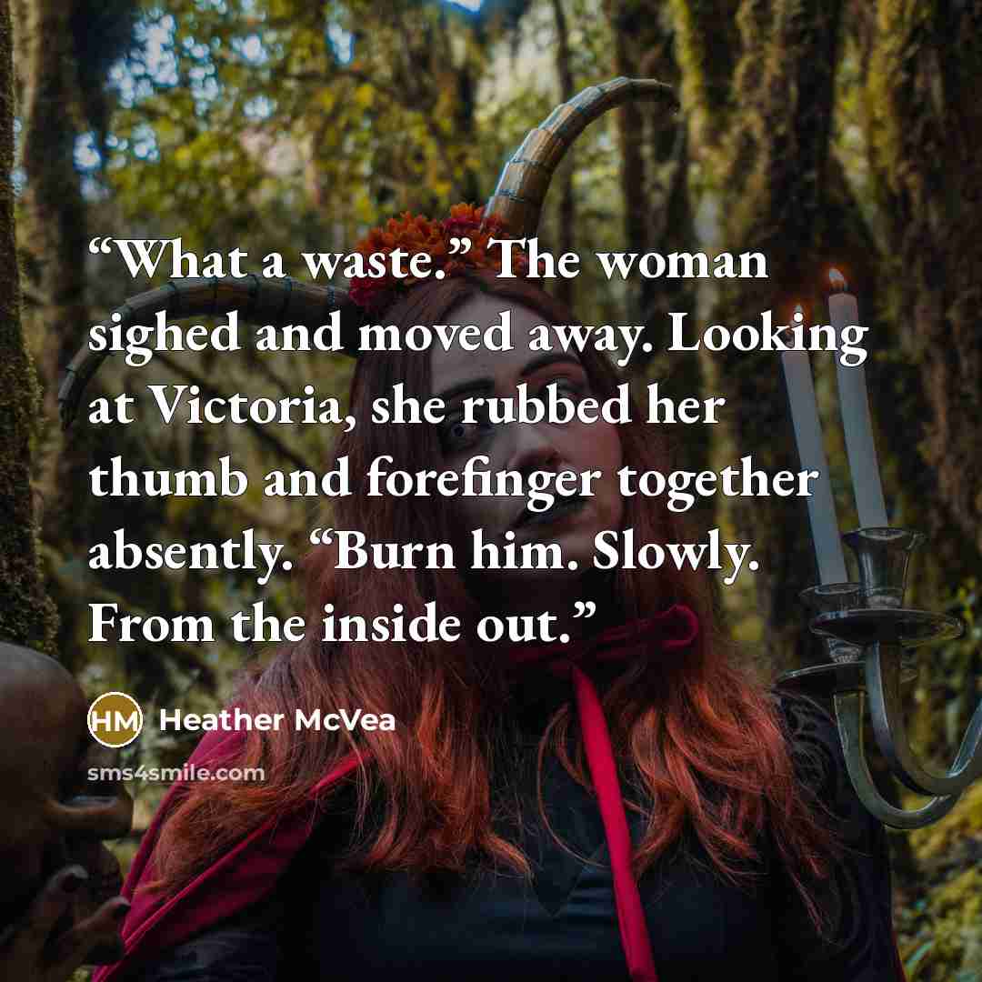 “What a waste.” The woman sighed and moved away. Looking at Victoria, she rubbed her thumb and forefinger together absently. “Burn him. Slowly. From the inside out.” quote by Heather McVea
