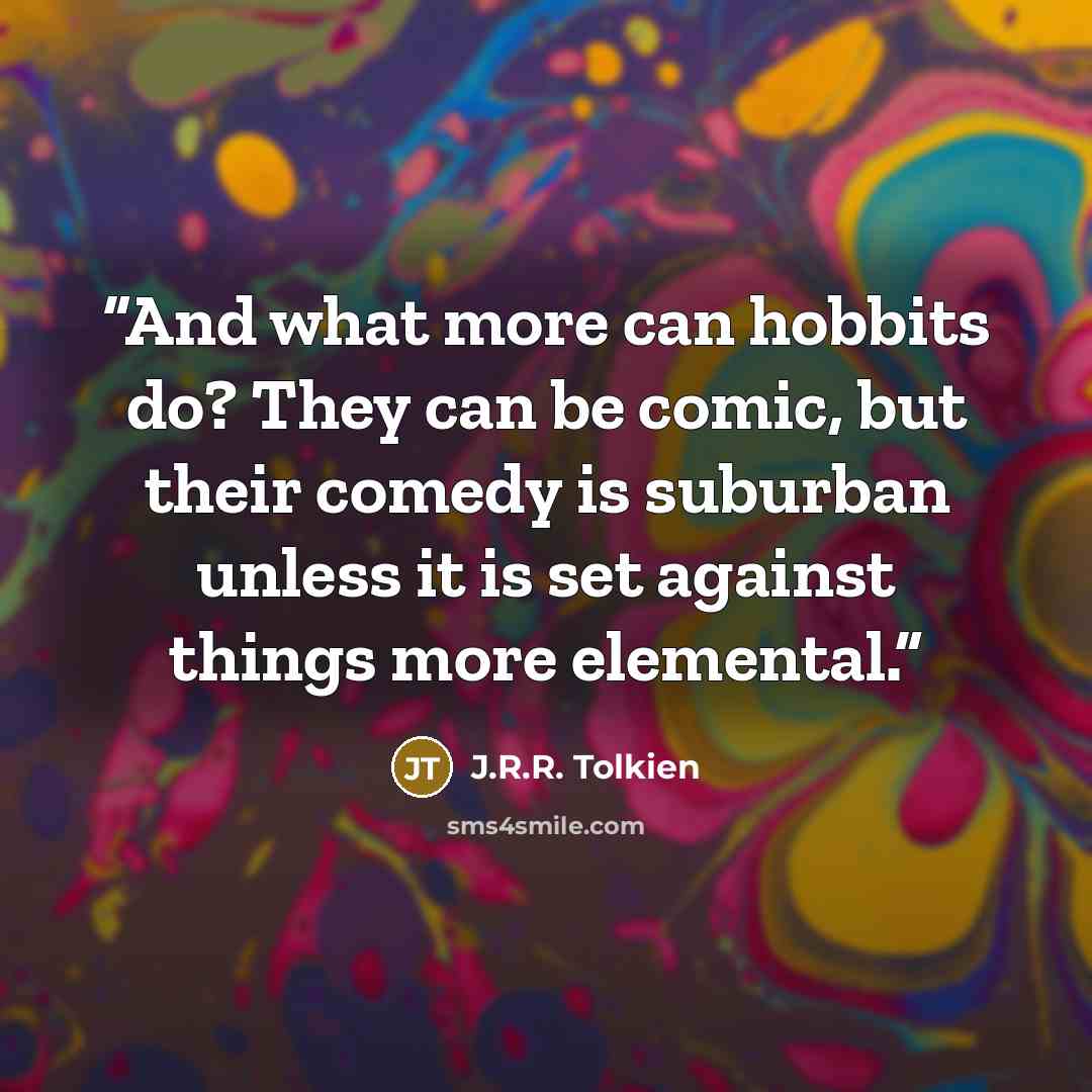 “And what more can hobbits do? They can be comic, but their comedy is suburban unless it is set against things more elemental.” quote by J.R.R. Tolkien