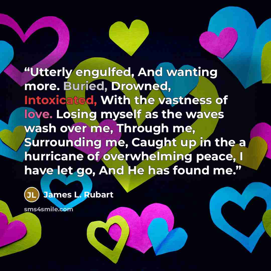 “Utterly engulfed, And wanting more. Buried, Drowned, Intoxicated, With the vastness of love. Losing myself as the waves wash over me, Through me, Surrounding me, Caught up in the a hurricane of overwhelming peace, I have let go, And He has found me.” quote by James L. Rubart