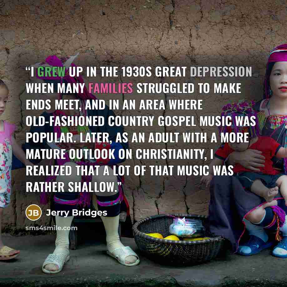 “I grew up in the 1930s Great Depression when many families struggled to make ends meet, and in an area where old-fashioned country gospel music was popular. Later, as an adult with a more mature outlook on Christianity, I realized that a lot of that music was rather shallow.” quote by Jerry Bridges