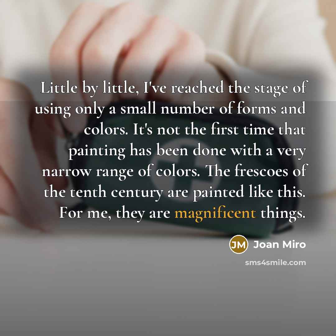 “Little by little, I've reached the stage of using only a small number of forms and colors. It's not the first time that painting has been done with a very narrow range of colors. The frescoes of the tenth century are painted like this. For me, they are magnificent things.” quote by Joan Miro