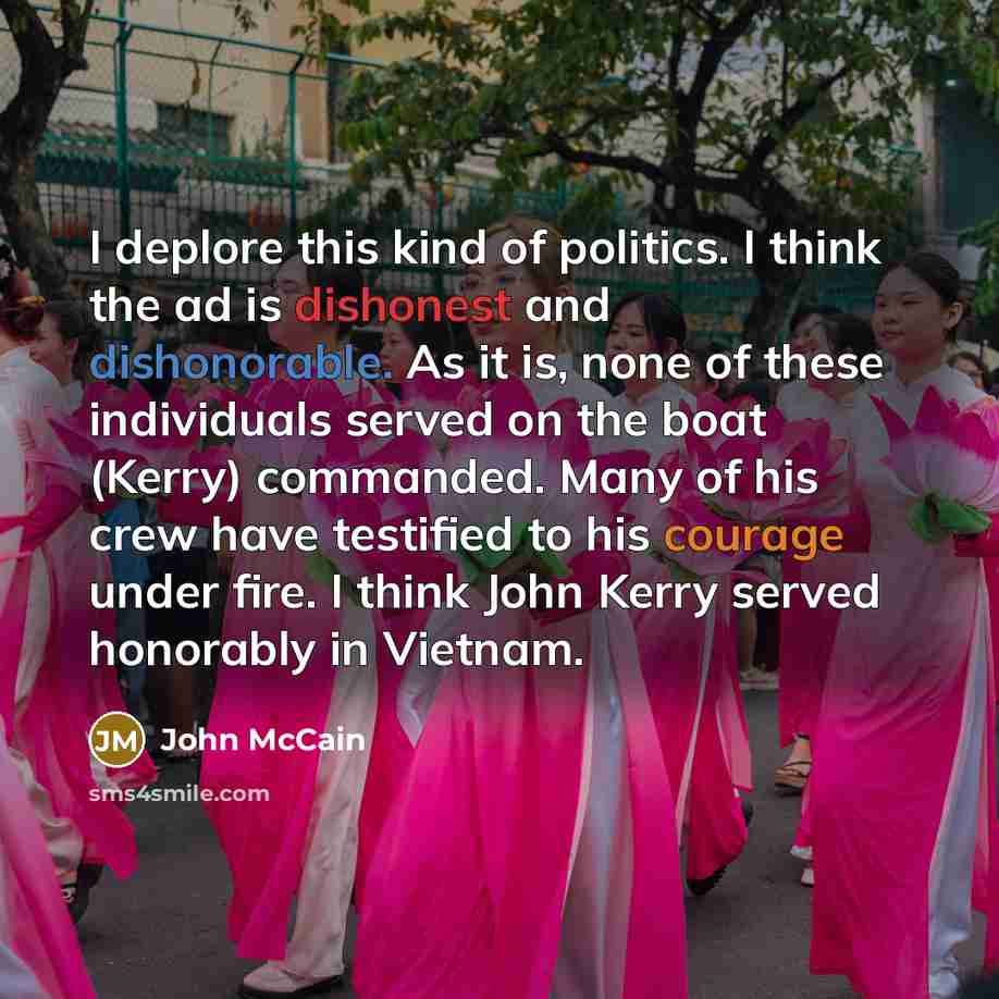 “I deplore this kind of politics. I think the ad is dishonest and dishonorable. As it is, none of these individuals served on the boat (Kerry) commanded. Many of his crew have testified to his courage under fire. I think John Kerry served honorably in Vietnam.” quote by John McCain