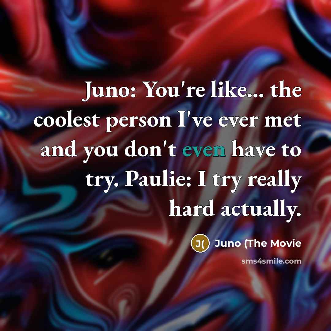 “Juno: You're like... the coolest person I've ever met and you don't even have to try. Paulie: I try really hard actually.” quote by Juno (The Movie