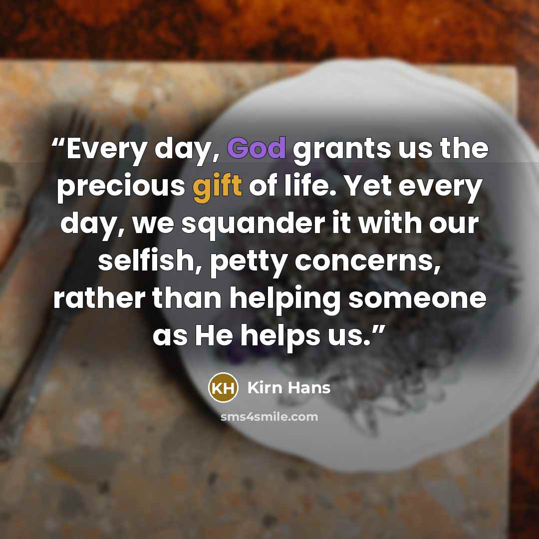 “Every day, God grants us the precious gift of life. Yet every day, we squander it with our selfish, petty concerns, rather than helping someone as He helps us.” quote by Kirn Hans