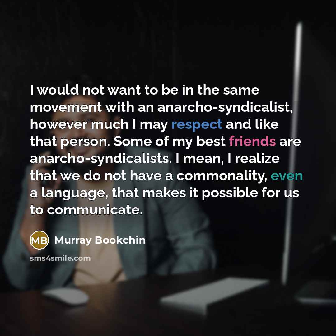 “I would not want to be in the same movement with an anarcho-syndicalist, however much I may respect and like that person. Some of my best friends are anarcho-syndicalists. I mean, I realize that we do not have a commonality, even a language, that makes it possible for us to communicate.” quote by Murray Bookchin