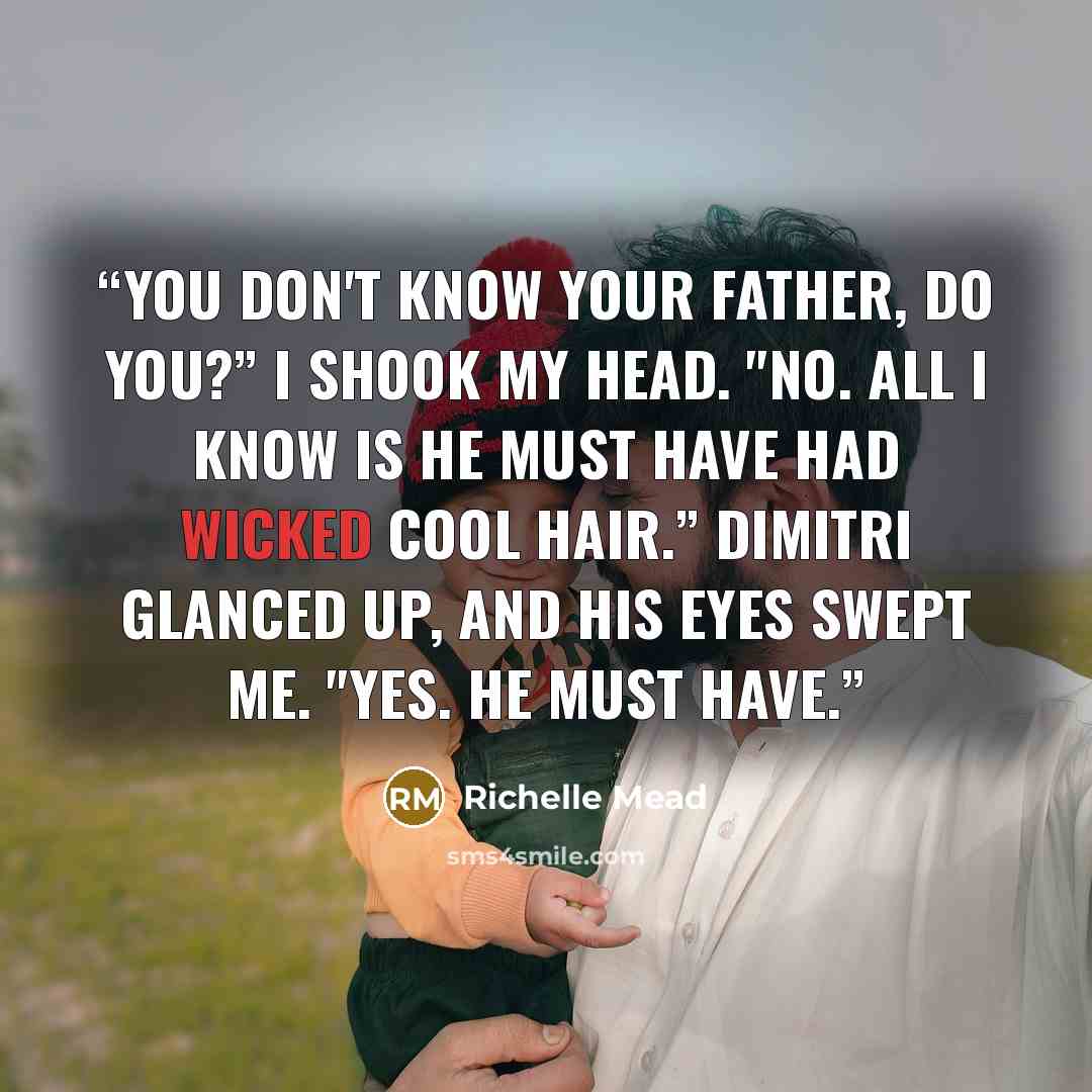 “You don't know your father, do you?” I shook my head. "No. All I know is he must have had wicked cool hair.” Dimitri glanced up, and his eyes swept me. "Yes. He must have.” quote by Richelle Mead