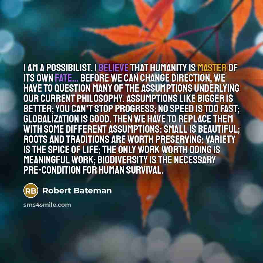 “I am a possibilist. I believe that humanity is master of its own fate... Before we can change direction, we have to question many of the assumptions underlying our current philosophy. Assumptions like bigger is better; you can't stop progress; no speed is too fast; globalization is good. Then we…” quote by Robert Bateman