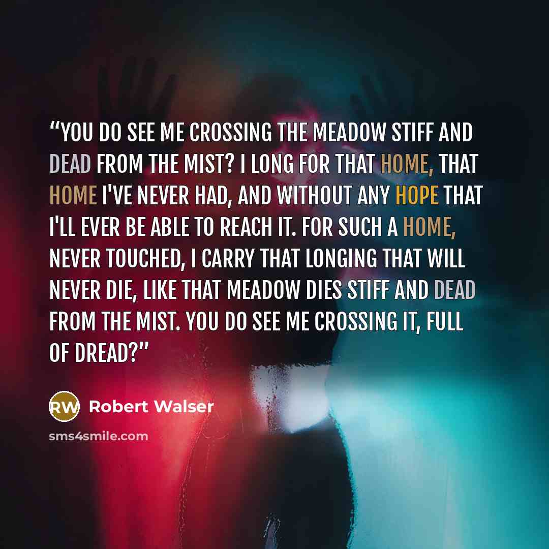 “You do see me crossing the meadow stiff and dead from the mist? I long for that home, that home I've never had, and without any hope that I'll ever be able to reach it. For such a home, never touched, I carry that longing that will never die, like that meadow dies stiff and dead from the mist. You…” quote by Robert Walser