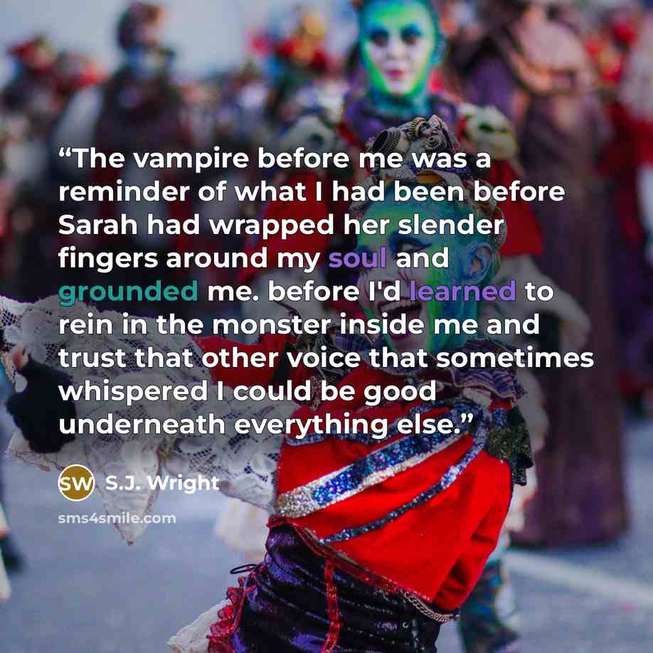 “The vampire before me was a reminder of what I had been before Sarah had wrapped her slender fingers around my soul and grounded me. before I'd learned to rein in the monster inside me and trust that other voice that sometimes whispered I could be good underneath everything else.” quote by S.J. Wright