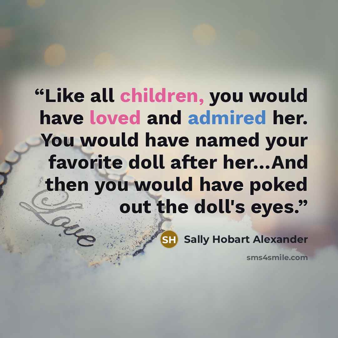 “Like all children, you would have loved and admired her. You would have named your favorite doll after her…And then you would have poked out the doll's eyes.” quote by Sally Hobart Alexander