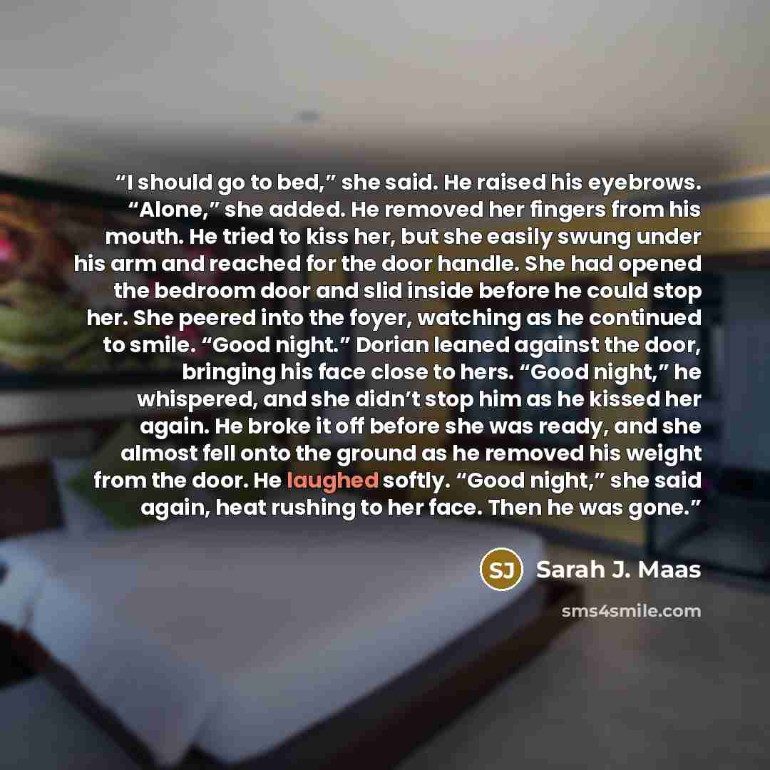 “I should go to bed,” she said. He raised his eyebrows. “Alone,” she added. He removed her fingers from his mouth. He tried to kiss her, but she easily swung under his arm and reached for the door handle. She had opened the bedroom door and slid inside before he could stop her. She peered into the…” quote by Sarah J. Maas