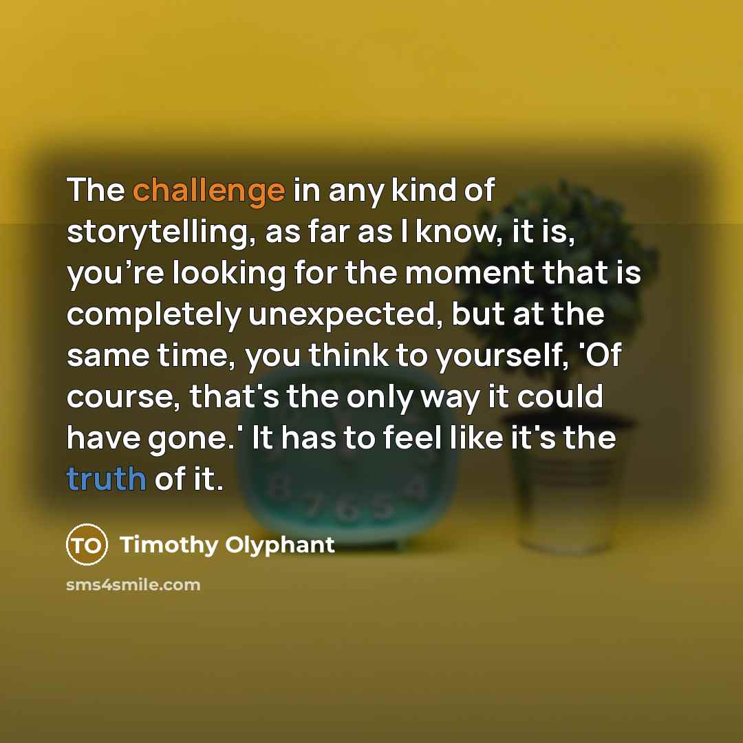 “The challenge in any kind of storytelling, as far as I know, it is, you're looking for the moment that is completely unexpected, but at the same time, you think to yourself, 'Of course, that's the only way it could have gone.' It has to feel like it's the truth of it.” quote by Timothy Olyphant