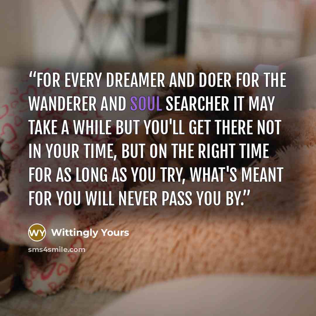 “For every dreamer and doer For the wanderer and soul searcher It may take a while but you'll get there Not in your time, but on the right time For as long as you try, what's meant for you will never pass you by.” quote by Wittingly Yours