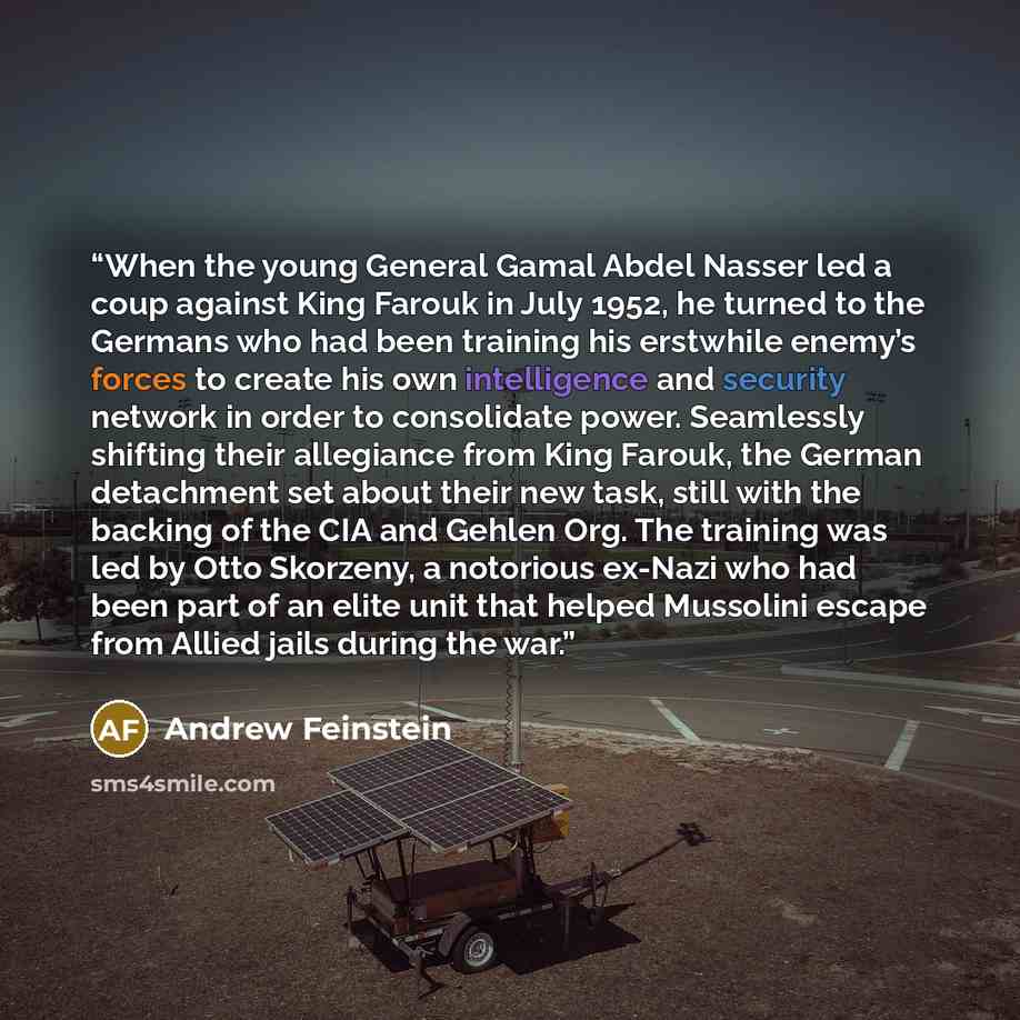 “When the young General Gamal Abdel Nasser led a coup against King Farouk in July 1952, he turned to the Germans who had been training his erstwhile enemy’s forces to create his own intelligence and security network in order to consolidate power. Seamlessly shifting their allegiance from King…” quote by Andrew Feinstein