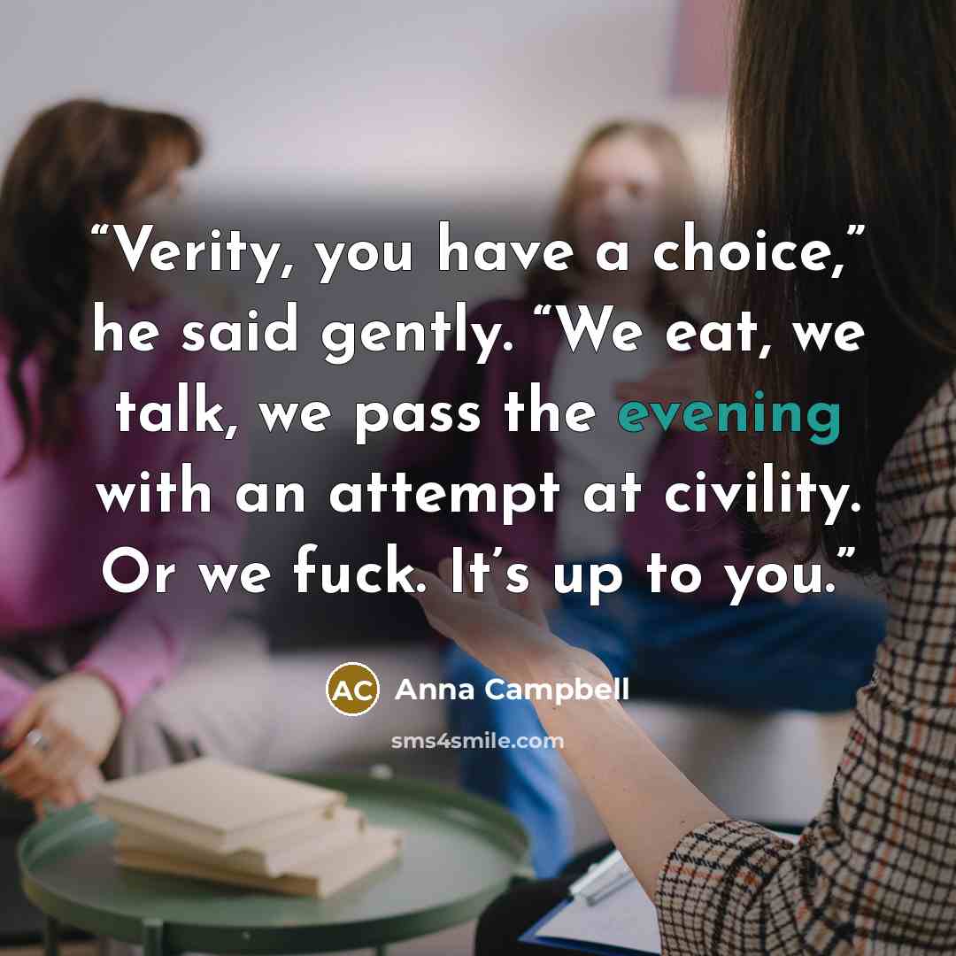 “Verity, you have a choice,” he said gently. “We eat, we talk, we pass the evening with an attempt at civility. Or we fuck. It’s up to you.” quote by Anna Campbell