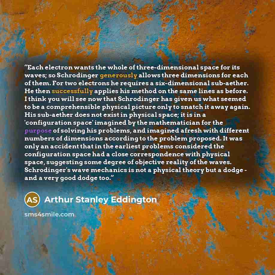 “Each electron wants the whole of three-dimensional space for its waves; so Schrodinger generously allows three dimensions for each of them. For two electrons he requires a six-dimensional sub-aether. He then successfully applies his method on the same lines as before. I think you will see now that…” quote by Arthur Stanley Eddington