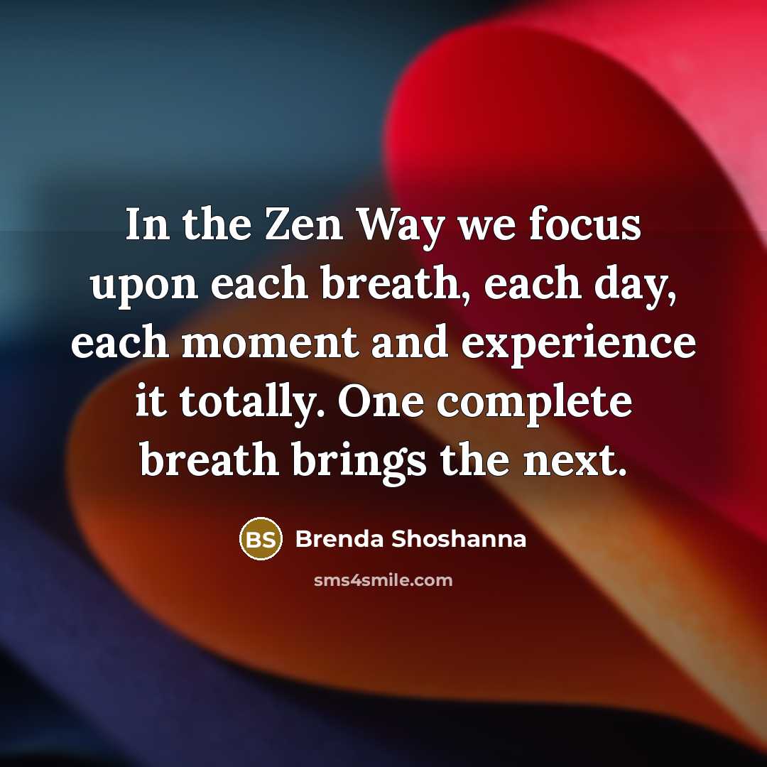 “In the Zen Way we focus upon each breath, each day, each moment and experience it totally. One complete breath brings the next.” quote by Brenda Shoshanna