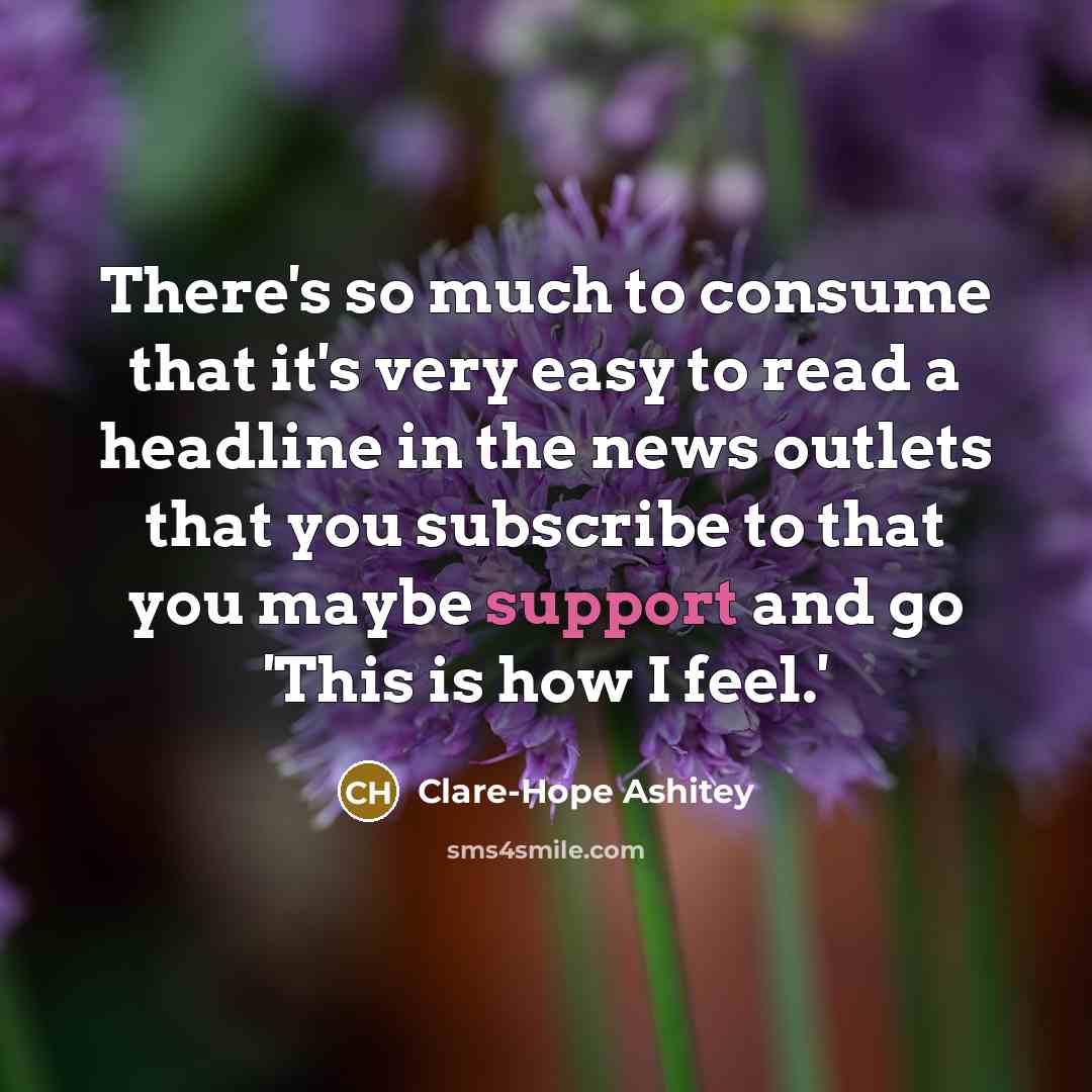 “There's so much to consume that it's very easy to read a headline in the news outlets that you subscribe to that you maybe support and go 'This is how I feel.'” quote by Clare-Hope Ashitey