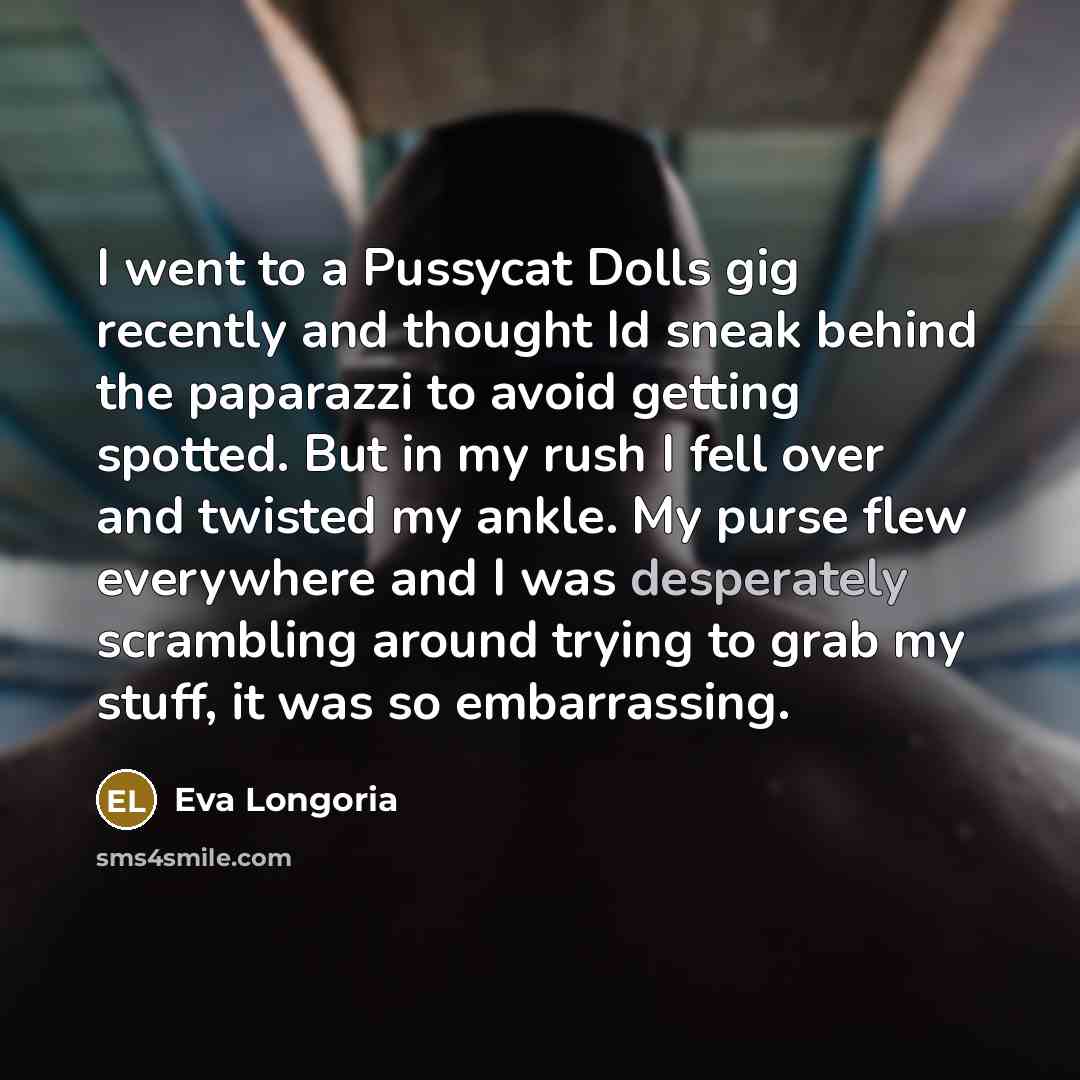 “I went to a Pussycat Dolls gig recently and thought Id sneak behind the paparazzi to avoid getting spotted. But in my rush I fell over and twisted my ankle. My purse flew everywhere and I was desperately scrambling around trying to grab my stuff, it was so embarrassing.” quote by Eva Longoria