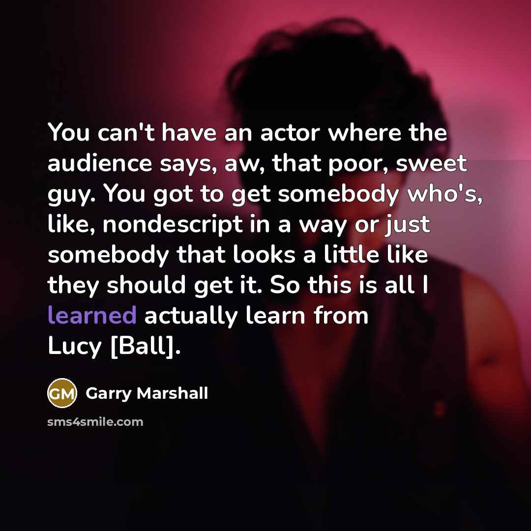“You can't have an actor where the audience says, aw, that poor, sweet guy. You got to get somebody who's, like, nondescript in a way or just somebody that looks a little like they should get it. So this is all I learned actually learn from Lucy [Ball].” quote by Garry Marshall