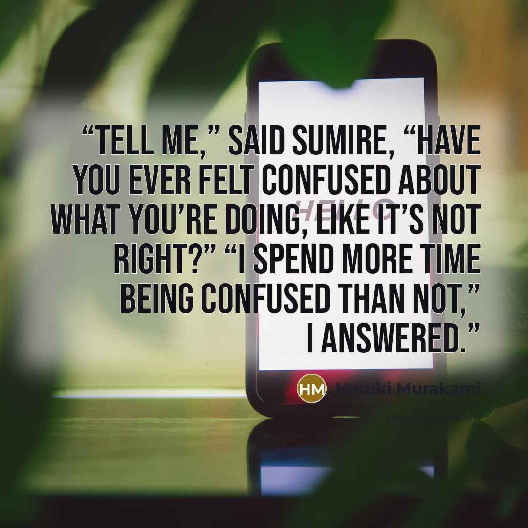 “Tell me,” said Sumire, “have you ever felt confused about what you’re doing, like it’s not right?” “I spend more time being confused than not,” I answered.” quote by Haruki Murakami