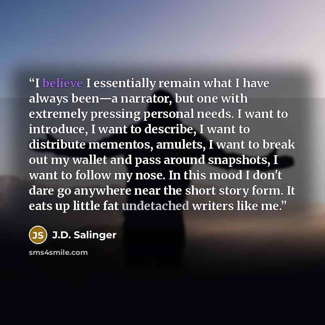 “I believe I essentially remain what I have always been—a narrator, but one with extremely pressing personal needs. I want to introduce, I want to describe, I want to distribute mementos, amulets, I want to break out my wallet and pass around snapshots, I want to follow my nose. In this mood I…” quote by J.D. Salinger