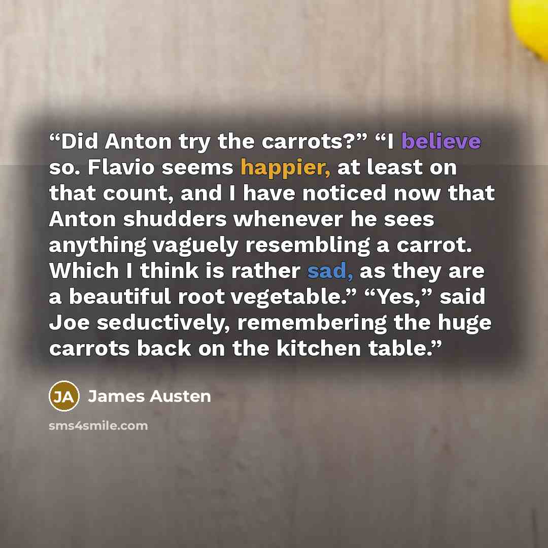 “Did Anton try the carrots?” “I believe so. Flavio seems happier, at least on that count, and I have noticed now that Anton shudders whenever he sees anything vaguely resembling a carrot. Which I think is rather sad, as they are a beautiful root vegetable.” “Yes,” said Joe seductively, remembering…” quote by James Austen