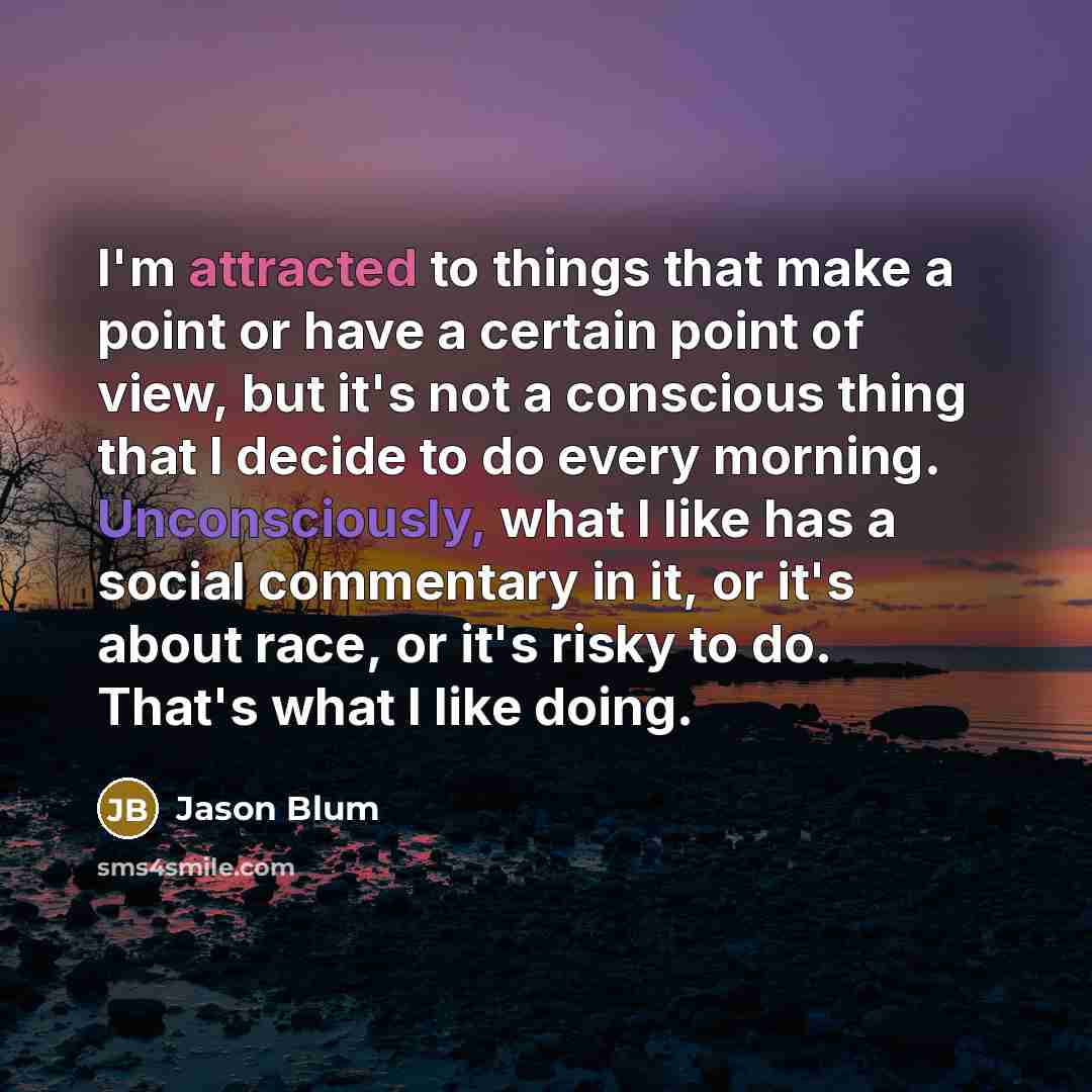 “I'm attracted to things that make a point or have a certain point of view, but it's not a conscious thing that I decide to do every morning. Unconsciously, what I like has a social commentary in it, or it's about race, or it's risky to do. That's what I like doing.” quote by Jason Blum