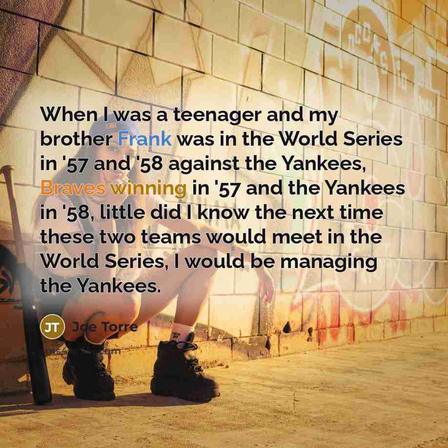 “When I was a teenager and my brother Frank was in the World Series in '57 and '58 against the Yankees, Braves winning in '57 and the Yankees in '58, little did I know the next time these two teams would meet in the World Series, I would be managing the Yankees.” quote by Joe Torre