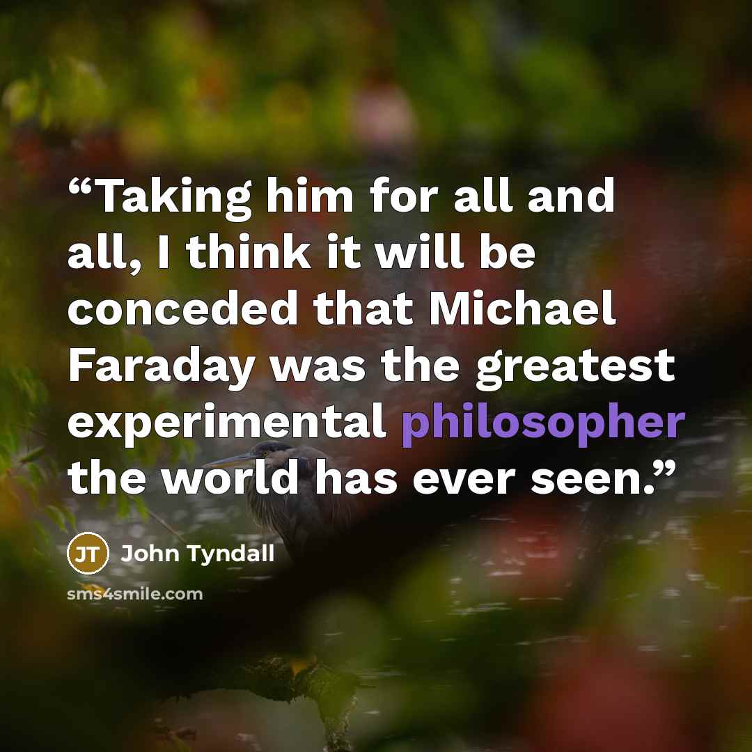 “Taking him for all and all, I think it will be conceded that Michael Faraday was the greatest experimental philosopher the world has ever seen.” quote by John Tyndall